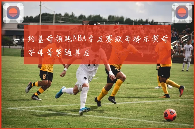 约基奇领跑NBA季后赛效率榜东契奇字母哥紧随其后