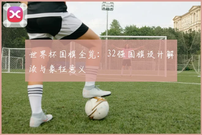 世界杯国旗全览：32强国旗设计解读与象征意义