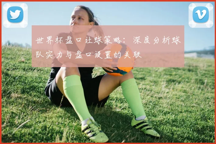 世界杯盘口让球策略：深度分析球队实力与盘口设置的关联