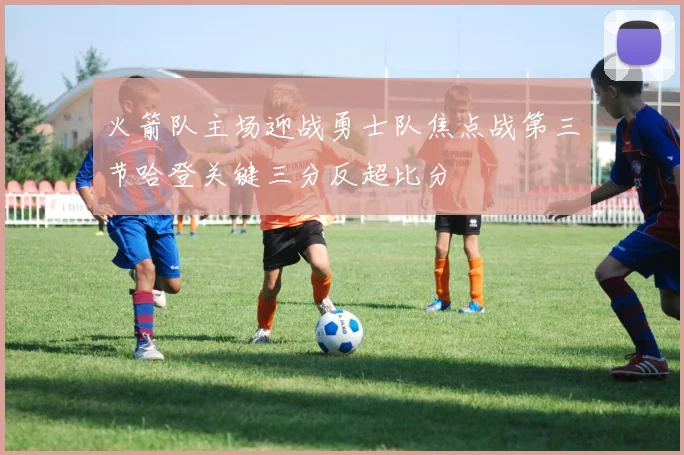 火箭队主场迎战勇士队焦点战第三节哈登关键三分反超比分