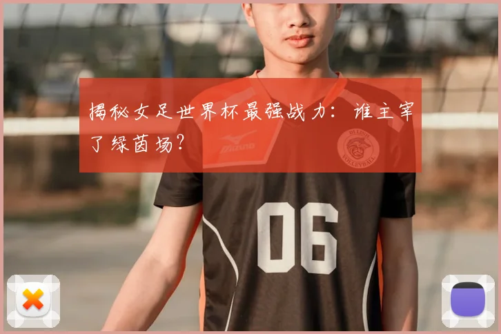 揭秘女足世界杯最强战力：谁主宰了绿茵场？