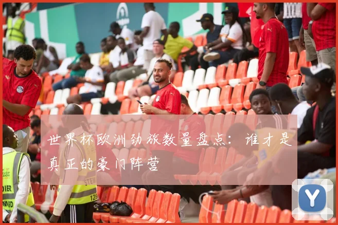 世界杯欧洲劲旅数量盘点：谁才是真正的豪门阵营