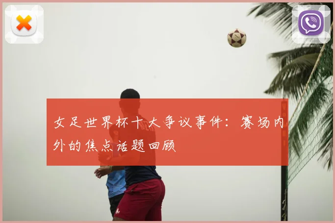 女足世界杯十大争议事件:赛场内外的焦点话题回顾